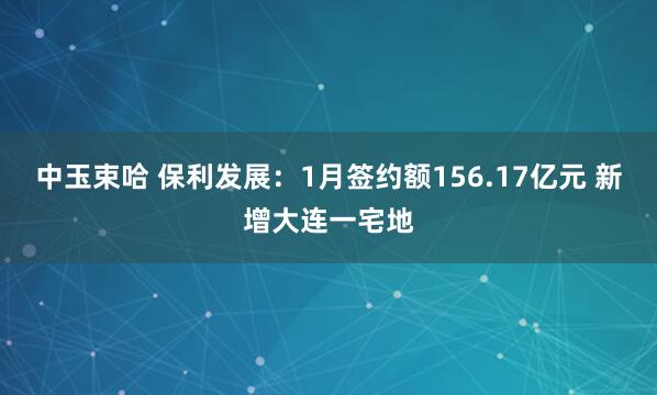 中玉束哈 保利发展：1月签约额156.17亿元 新增大连一宅地