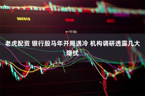 老虎配资 银行股马年开局遇冷 机构调研透露几大隐忧