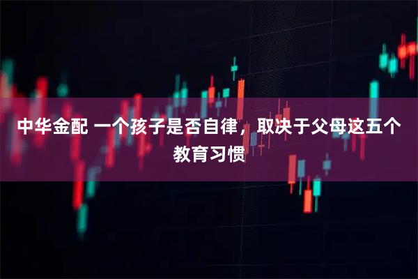 中华金配 一个孩子是否自律，取决于父母这五个教育习惯