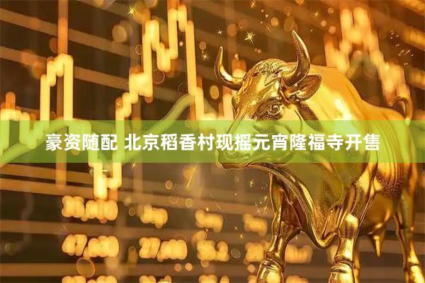 豪资随配 北京稻香村现摇元宵隆福寺开售