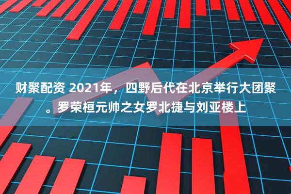财聚配资 2021年，四野后代在北京举行大团聚。罗荣桓元帅之女罗北捷与刘亚楼上
