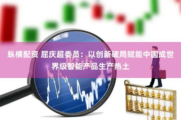 纵横配资 屈庆超委员：以创新破局赋能中国成世界级智能产品生产热土