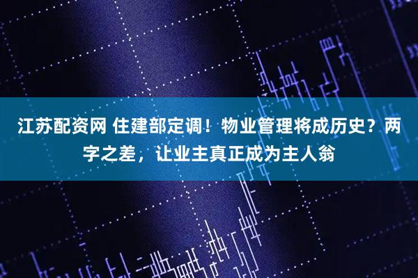 江苏配资网 住建部定调！物业管理将成历史？两字之差，让业主真正成为主人翁