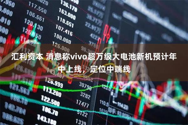 汇利资本 消息称vivo超万级大电池新机预计年中上线，定位中端线