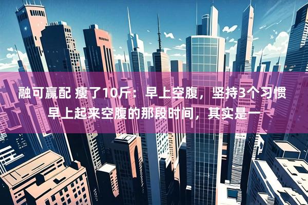 融可赢配 瘦了10斤：早上空腹，坚持3个习惯 早上起来空腹的那段时间，其实是一