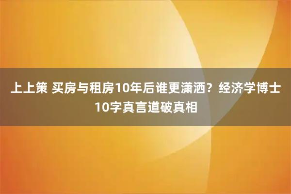 上上策 买房与租房10年后谁更潇洒？经济学博士10字真言道破真相