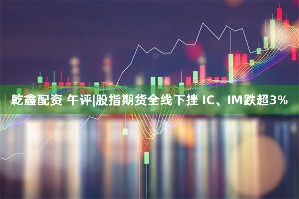 乾鑫配资 午评|股指期货全线下挫 IC、IM跌超3%