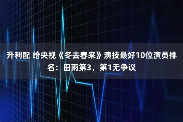 升利配 给央视《冬去春来》演技最好10位演员排名：田雨第3，第1无争议