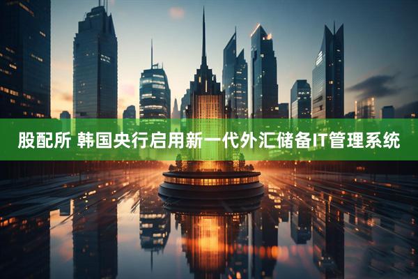 股配所 韩国央行启用新一代外汇储备IT管理系统