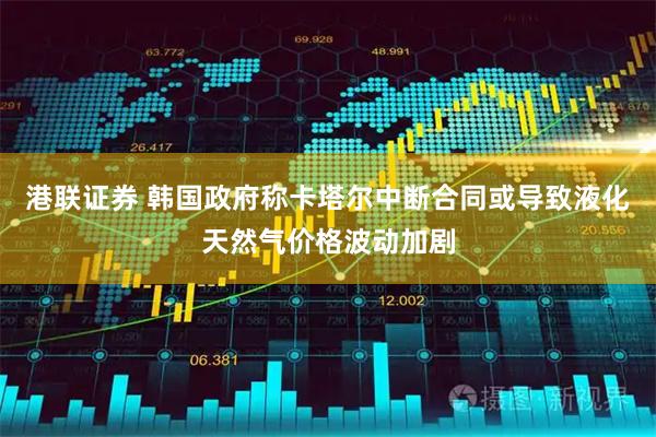 港联证券 韩国政府称卡塔尔中断合同或导致液化天然气价格波动加剧