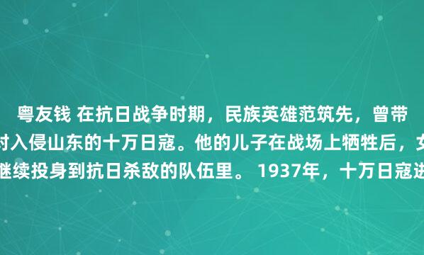 粤友钱 在抗日战争时期，民族英雄范筑先，曾带领四百名将士，勇敢面对入侵山东的十万日寇。他的儿子在战场上牺牲后，女儿立刻接过武器，继续投身到抗日杀敌的队伍里。 1937年，十万日寇进犯山东。当时快六十岁的范筑先，看着滚滚黄河水，对身边的四百名弟兄说：“十万日寇马上要打过来了，国家面临大难，我们当...