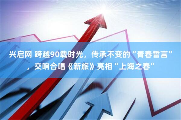 兴启网 跨越90载时光，传承不变的“青春誓言”，交响合唱《新旅》亮相“上海之春”