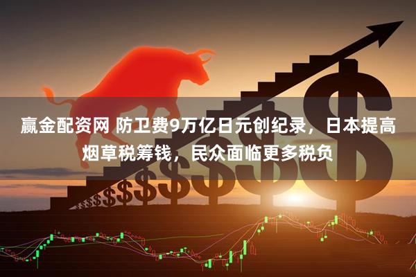 赢金配资网 防卫费9万亿日元创纪录，日本提高烟草税筹钱，民众面临更多税负