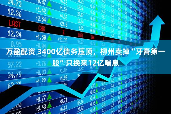 万盈配资 3400亿债务压顶，柳州卖掉“牙膏第一股”只换来12亿喘息