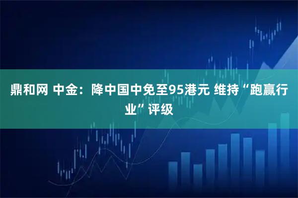 鼎和网 中金：降中国中免至95港元 维持“跑赢行业”评级