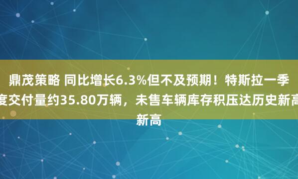 鼎茂策略 同比增长6.3%但不及预期！特斯拉一季度交付量约35.80万辆，未售车辆库存积压达历史新高
