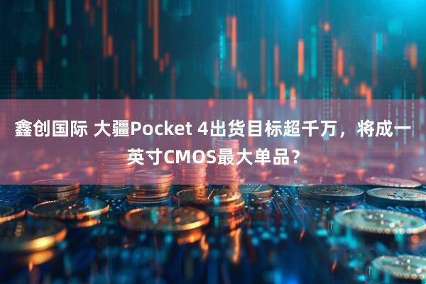 鑫创国际 大疆Pocket 4出货目标超千万，将成一英寸CMOS最大单品？