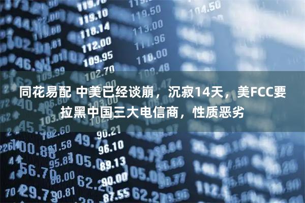 同花易配 中美已经谈崩，沉寂14天，美FCC要拉黑中国三大电信商，性质恶劣