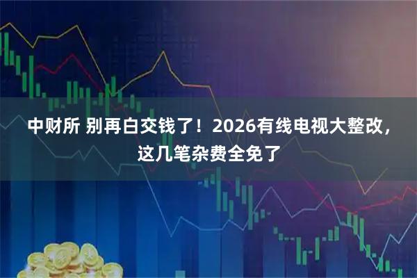 中财所 别再白交钱了！2026有线电视大整改，这几笔杂费全免了