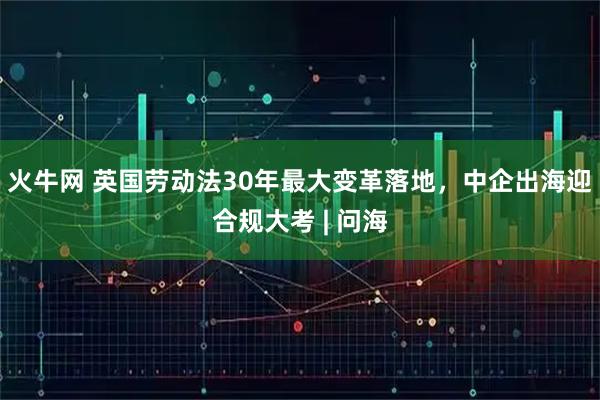 火牛网 英国劳动法30年最大变革落地，中企出海迎合规大考 | 问海