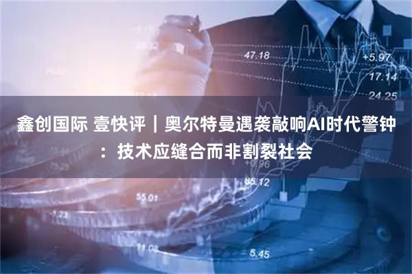 鑫创国际 壹快评｜奥尔特曼遇袭敲响AI时代警钟：技术应缝合而非割裂社会