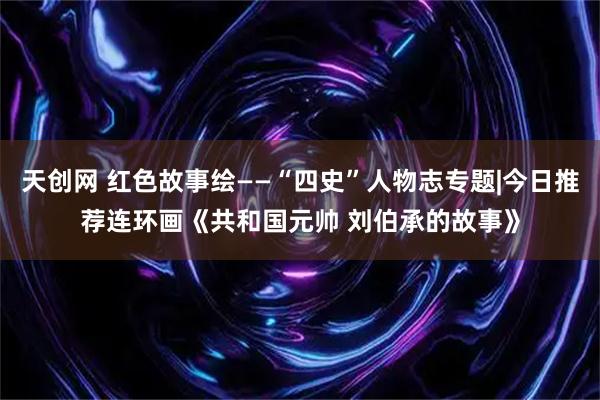 天创网 红色故事绘——“四史”人物志专题|今日推荐连环画《共和国元帅 刘伯承的故事》