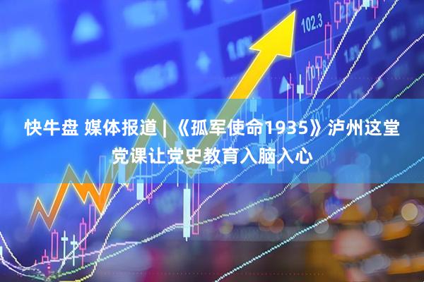 快牛盘 媒体报道 | 《孤军使命1935》泸州这堂党课让党史教育入脑入心