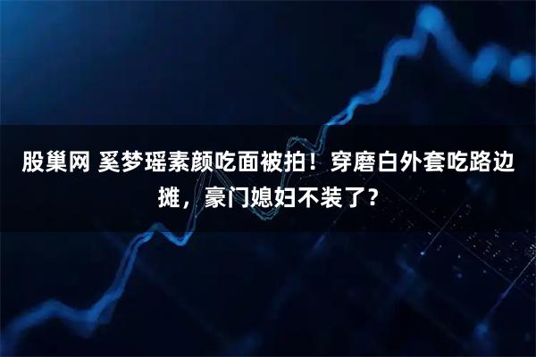 股巢网 奚梦瑶素颜吃面被拍！穿磨白外套吃路边摊，豪门媳妇不装了？