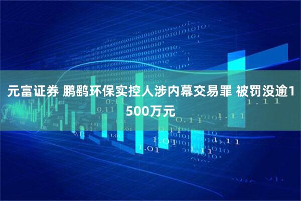 元富证券 鹏鹞环保实控人涉内幕交易罪 被罚没逾1500万元