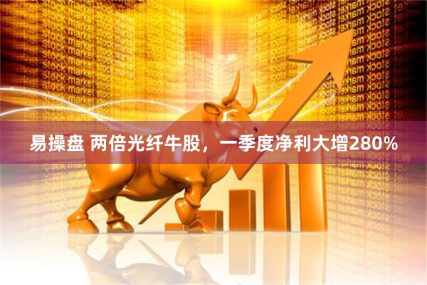 易操盘 两倍光纤牛股，一季度净利大增280%