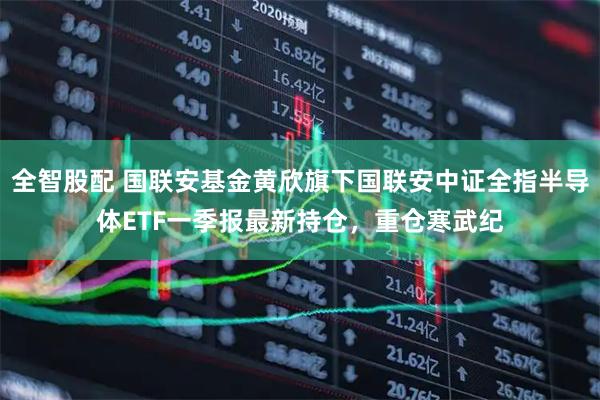 全智股配 国联安基金黄欣旗下国联安中证全指半导体ETF一季报最新持仓，重仓寒武纪