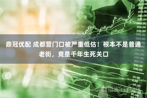 鼎冠优配 成都营门口被严重低估！根本不是普通老街，竟是千年生死关口