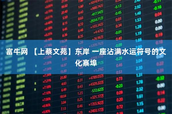 富牛网 【上蔡文苑】东岸 一座沾满水运符号的文化寨埠