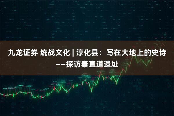 九龙证券 统战文化 | 淳化县：写在大地上的史诗——探访秦直道遗址