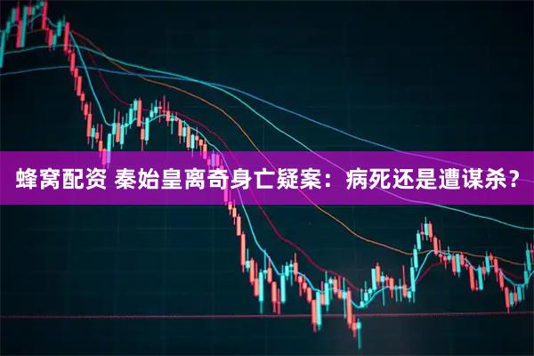 蜂窝配资 秦始皇离奇身亡疑案：病死还是遭谋杀？