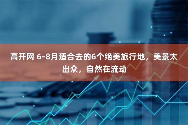 高开网 6-8月适合去的6个绝美旅行地，美景太出众，自然在流动