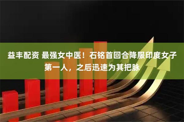益丰配资 最强女中医！石铭首回合降服印度女子第一人，之后迅速为其把脉