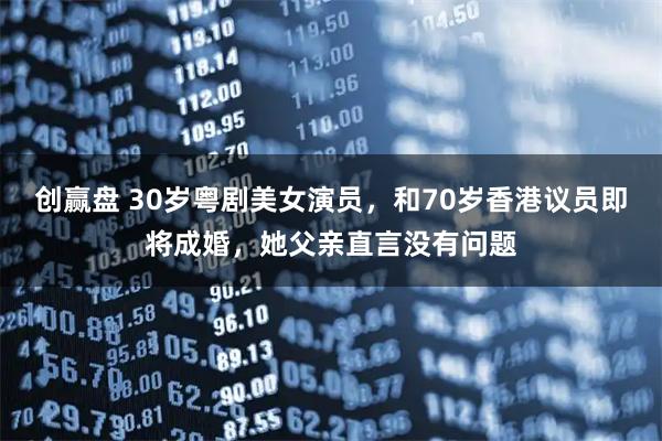 创赢盘 30岁粤剧美女演员，和70岁香港议员即将成婚，她父亲直言没有问题