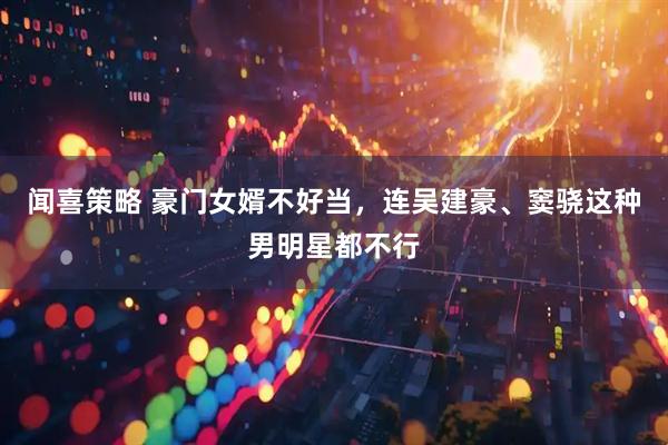 闻喜策略 豪门女婿不好当，连吴建豪、窦骁这种男明星都不行