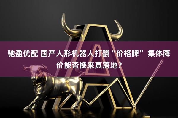 驰盈优配 国产人形机器人打翻“价格牌” 集体降价能否换来真落地？