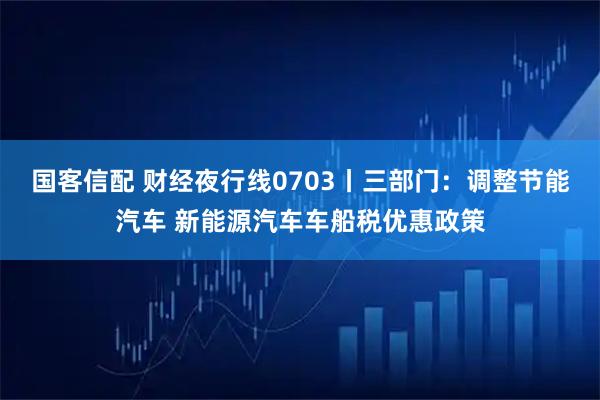 国客信配 财经夜行线0703丨三部门：调整节能汽车 新能源汽车车船税优惠政策
