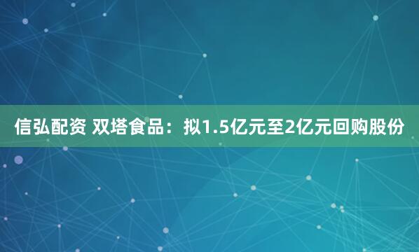 信弘配资 双塔食品：拟1.5亿元至2亿元回购股份