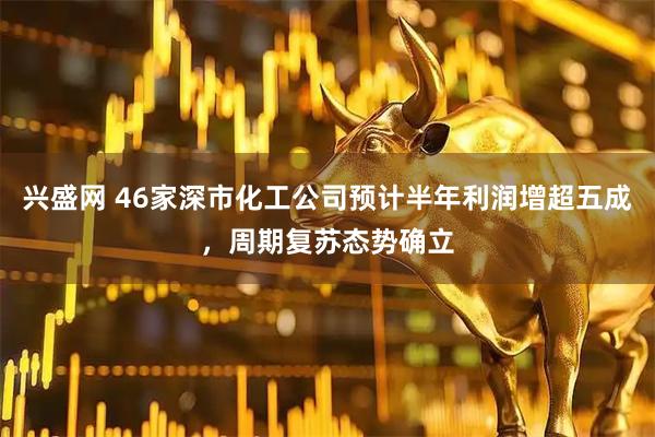兴盛网 46家深市化工公司预计半年利润增超五成,周期复苏态势确立
