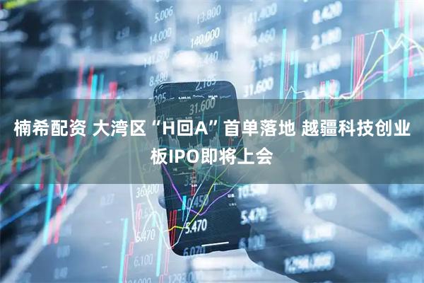 楠希配资 大湾区“H回A”首单落地 越疆科技创业板IPO即将上会