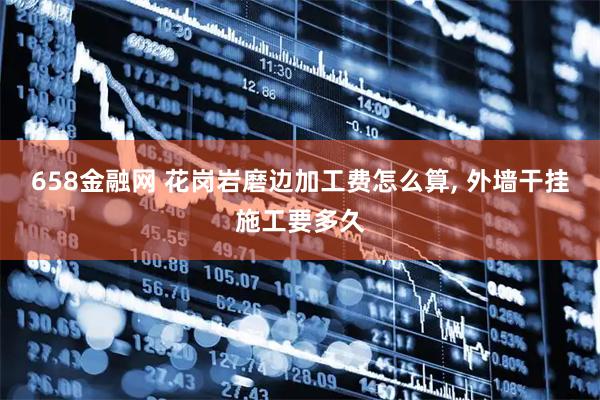 658金融网 花岗岩磨边加工费怎么算, 外墙干挂施工要多久