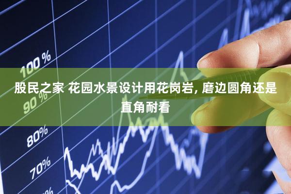 股民之家 花园水景设计用花岗岩, 磨边圆角还是直角耐看