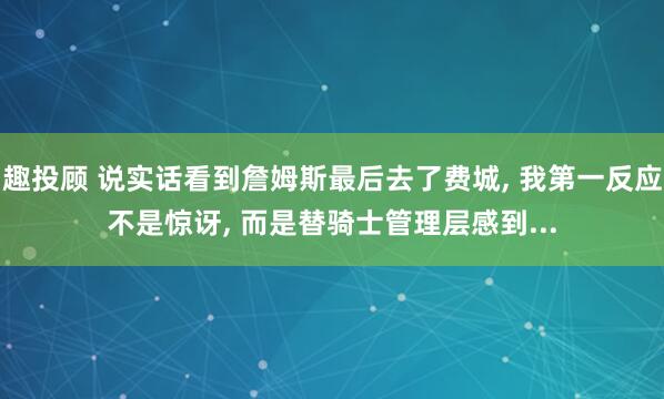 趣投顾 说实话看到詹姆斯最后去了费城, 我第一反应不是惊讶, 而是替骑士管理层感到...
