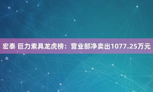 宏泰 巨力索具龙虎榜：营业部净卖出1077.25万元