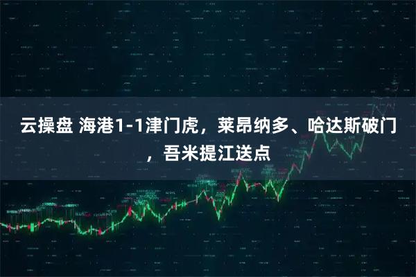 云操盘 海港1-1津门虎，莱昂纳多、哈达斯破门，吾米提江送点
