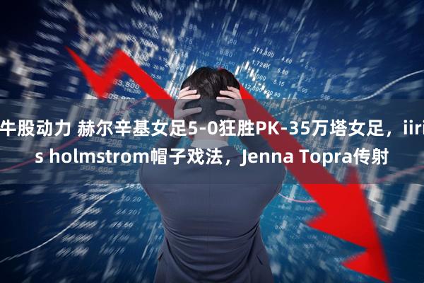 牛股动力 赫尔辛基女足5-0狂胜PK-35万塔女足，iiris holmstrom帽子戏法，Jenna Topra传射